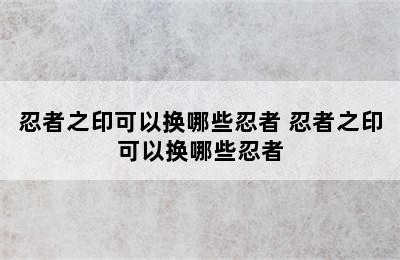 忍者之印可以换哪些忍者 忍者之印可以换哪些忍者